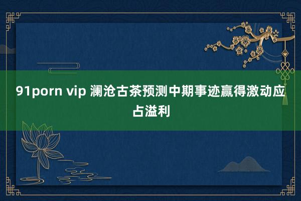91porn vip 澜沧古茶预测中期事迹赢得激动应占溢利