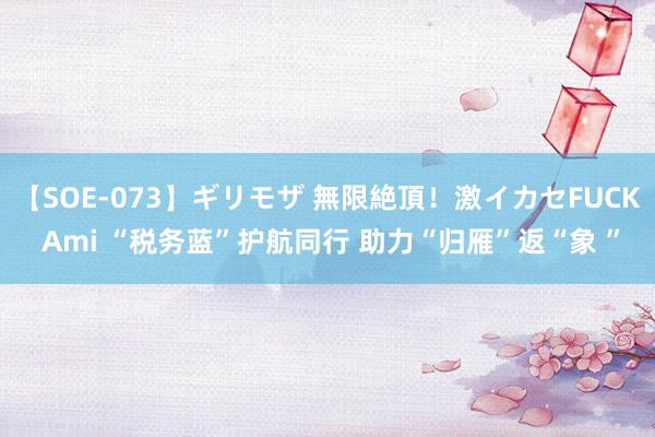 【SOE-073】ギリモザ 無限絶頂！激イカセFUCK Ami “税务蓝”护航同行 助力“归雁”返“象 ”