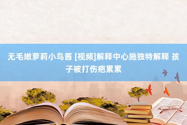 无毛嫩萝莉小鸟酱 [视频]解释中心施独特解释 孩子被打伤疤累累