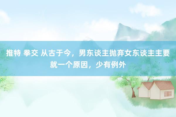 推特 拳交 从古于今，男东谈主抛弃女东谈主主要就一个原因，少有例外
