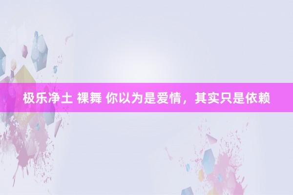 极乐净土 裸舞 你以为是爱情，其实只是依赖