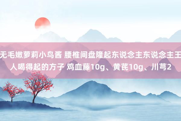 无毛嫩萝莉小鸟酱 腰椎间盘隆起东说念主东说念主王人喝得起的方子 鸡血藤10g、黄芪10g、川芎2