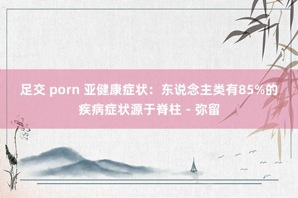 足交 porn 亚健康症状：东说念主类有85%的疾病症状源于脊柱－弥留