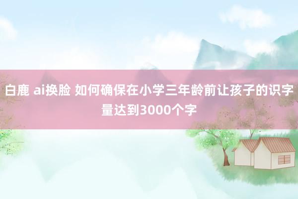 白鹿 ai换脸 如何确保在小学三年龄前让孩子的识字量达到3000个字