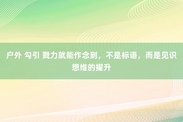 户外 勾引 戮力就能作念到，不是标语，而是见识想维的擢升
