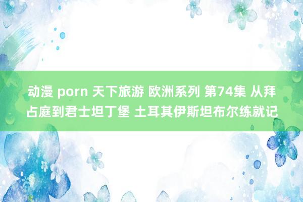 动漫 porn 天下旅游 欧洲系列 第74集 从拜占庭到君士坦丁堡 土耳其伊斯坦布尔练就记