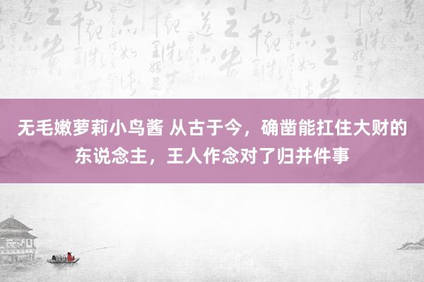 无毛嫩萝莉小鸟酱 从古于今，确凿能扛住大财的东说念主，王人作念对了归并件事