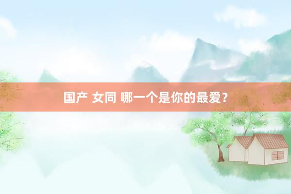国产 女同 哪一个是你的最爱？