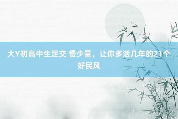 大Y初高中生足交 慢少量，让你多活几年的21个好民风